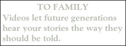 TO FAMILY
Videos let future generations hear your stories the way they should be told.   